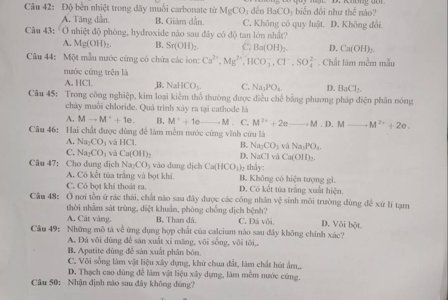 Độ bền nhiệt trong dãy muối carbonate từ MgCO_3 đến BaCO_3 biến đổi như thế nào?
A. Tăng dần. B. Giảm dần. C. Không có quy luật. D. Không đổi.
Câu 43: Ở nhiệt độ phòng, hydroxide nào sau đây có độ tan lớn nhất?
A. Mg(OH)_2. B. Sr(OH)_2. C. Ba(OH)_2. D. Ca(OH)_2.
Câu 44: Một mẫu nước cứng có chứa các ion: Ca^(2+),Mg^(2+),HCO_3^(-,Cl^-),SO_4^((2-). Chất làm mềm mẫu
nước cứng trên là
A. HCl. B. NaHCO_3). C. Na_3PO_4. D. BaCl_2.
Câu 45: Trong công nghiệp, kim loại kiểm thổ thường được điều chế bằng phương pháp điện phân nóng
chảy muối chloride. Quá trình xảy ra tại cathode là
A. Mto M^++1e. B. M^++1eto M. C. M^(2+)+2eto M.D.Mto M^(2+)+2e.
Câu 46: Hai chất được dùng để làm mềm nước cứng vĩnh cứu là
A. Na_2CO_3 và HCl.
B. Na_2CO_3 và Na_3PO_4.
C. Na_2CO_3 và Ca(OH)_2 Ca(OH)_2.
D. NaCl và
Câu 47: Cho dung dịch Na_2CO_3 vào dung dịch Ca(HCO_3)_2 thấy:
A. Có kết tủa trắng và bọt khí. B. Không có hiện tượng gì.
C. Có bọt khí thoát ra. D. Có kết tủa trắng xuất hiện.
Câu 48: Ở nơi tồn ứ rác thải, chất nào sau đây được các công nhân vệ sinh môi trường dùng đề xử lí tạm
thời nhằm sát trùng, diệt khuẩn, phòng chống dịch bệnh?
A. Cát vàng. B. Than đá. C. Đá vôi. D. Vôi bột.
Câu 49: Những mô tả về ứng dụng hợp chất của calcium nào sau đây không chính xác?
A. Đá vôi dùng để sản xuất xi mãng, vôi sống, vôi tôi,.
B. Apatite dùng để sản xuất phân bón.
C. Vôi sống làm vật liệu xây dựng, khử chua đất, làm chất hút ẩm,.
D. Thạch cao dùng để làm vật liệu xây dựng, làm mềm nước cứng.
Câu 50: Nhận định nào sau đây không đúng?