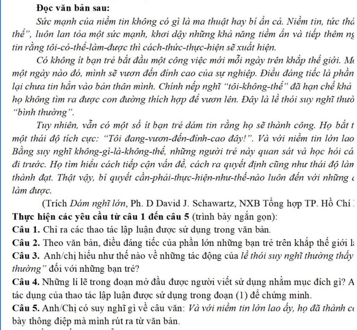 Đọc văn bản sau:
Sức mạnh của niềm tin không có gì là ma thuật hay bí ẩn cả. Niềm tin, tức thá
thể'', luôn lan tỏa một sức mạnh, khơi dậy những khả năng tiềm ẩn và tiếp thêm ng
tin rằng tôi-có-thể-làm-được thì cách-thức-thực-hiện sẽ xuất hiện.
Có không ít bạn trẻ bắt đầu một công việc mới mỗi ngày trên khắp thế giới. Ma
một ngày nào đó, mình sẽ vươn đến đinh cao của sự nghiệp. Điều đáng tiếc là phần
lại chưa tin hắn vào bản thân mình. Chính nếp nghĩ “tôi-không-thể” đã hạn chế khả
họ không tìm ra được con đường thích hợp để vươn lên. Đây là lề thói suy nghĩ thưò
“bình thường”.
Tuy nhiên, vẫn có một số ít bạn trẻ dám tin rằng họ sẽ thành công. Họ bắt t
một thái độ tích cực: “Tôi đang-vươn-đến-đinh-cao đây!”. Và với niềm tin lớn lao
Bằng suy nghĩ không-gì-là-không-thể, những người trẻ này quan sát và học hỏi cá
đi trước. Họ tìm hiểu cách tiếp cận vấn đề, cách ra quyết định cũng như thái độ làm
thành đạt. Thật vậy, bí quyết cần-phải-thực-hiện-như-thế-nào luôn đến với những ở
làm được.
(Trích Dám nghĩ lớn, Ph. D David J. Schawartz, NXB Tổng hợp TP. Hồ Chí:
Thực hiện các yêu cầu từ câu 1 đến câu 5 (trình bày ngắn gọn):
Câu 1. Chỉ ra các thao tác lập luận được sử dụng trong văn bản.
Câu 2. Theo văn bản, điều đáng tiếc của phần lớn những bạn trẻ trên khắp thế giới là
Câu 3. Anh/chị hiểu như thế nào về những tác động của lề thói suy nghĩ thường thấy
thường'' đối với những bạn trẻ?
Câu 4. Những lí lẽ trong đoạn mở đầu được người viết sử dụng nhằm mục đích gì? A
tác dụng của thao tác lập luận được sử dụng trong đoạn (1) để chứng minh.
Câu 5. Anh/Chị có suy nghĩ gì về câu văn: Và với niềm tin lớn lao ấy, họ đã thành có
bày thông điệp mà mình rút ra từ văn bản.