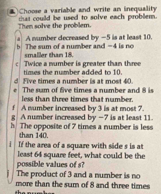 )Choose a variable and write an inequality 
that could be used to solve each problem. 
Then solve the problem. 
a A number decreased by —5 is at least 10. 
b The sum of a number and −4 is no 
smaller than 18. 
c Twice a number is greater than three 
times the number added to 10. 
d Five times a number is at most 40. 
e The sum of five times a number and 8 is 
less than three times that number. 
f A number increased by 3 is at most 7. 
g A number increased by −7 is at least 11. 
h The opposite of 7 times a number is less 
than 140. 
i If the area of a square with side s is at 
least 64 square feet, what could be the 
possible values of s? 
j The product of 3 and a number is no 
more than the sum of 8 and three times