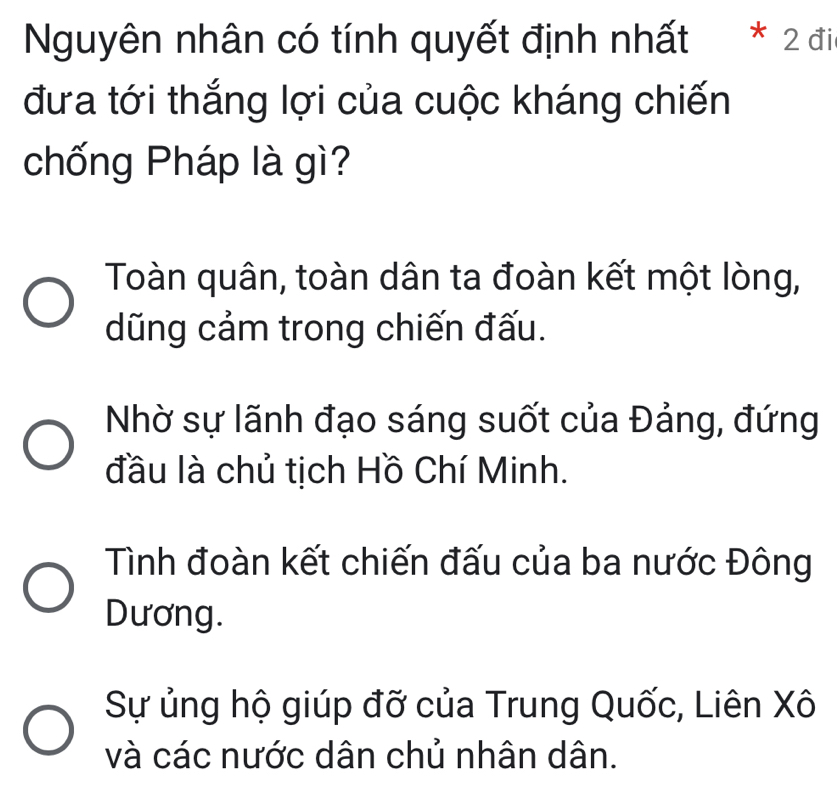 Nguyên nhân có tính quyết định nhất * 2 đi
đưa tới thắng lợi của cuộc kháng chiến
chống Pháp là gì?
Toàn quân, toàn dân ta đoàn kết một lòng,
dũng cảm trong chiến đấu.
Nhờ sự lãnh đạo sáng suốt của Đảng, đứng
đầu là chủ tịch Hồ Chí Minh.
Tình đoàn kết chiến đấu của ba nước Đông
Dương.
Sự ủng hộ giúp đỡ của Trung Quốc, Liên Xô
và các nước dân chủ nhân dân.