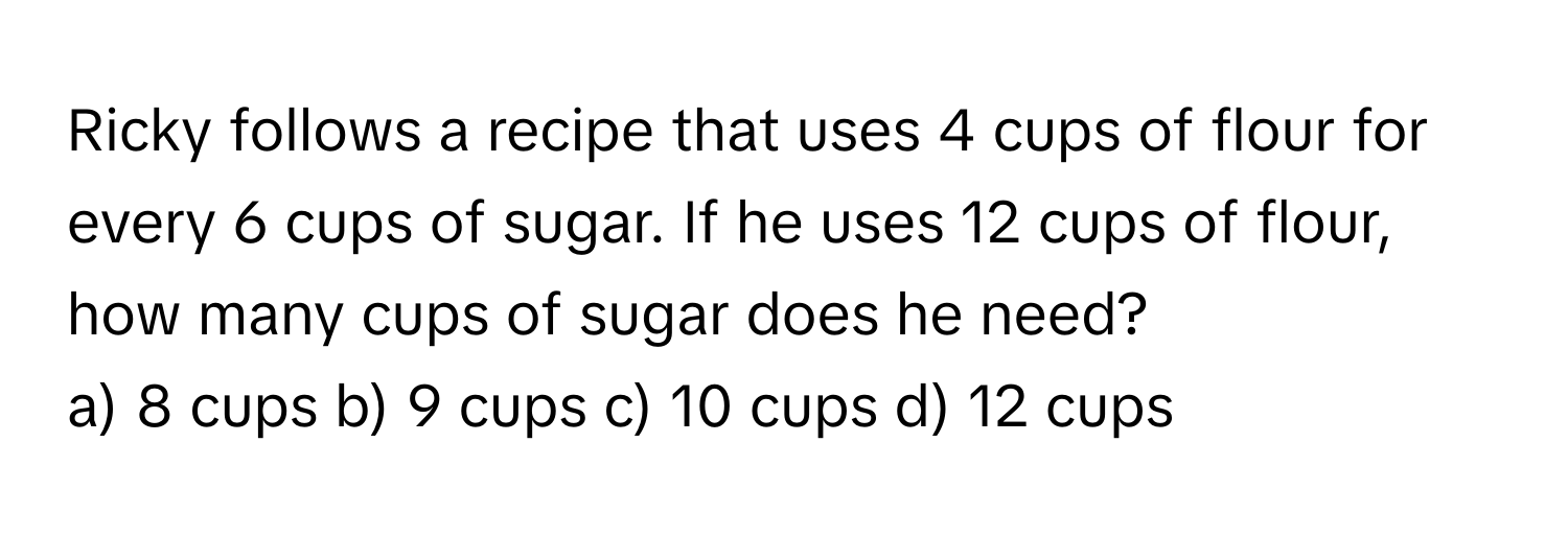 Ricky follows a recipe that uses 4 cups of flour for every 6 cups of sugar. If he uses 12 cups of flour, how many cups of sugar does he need? 

a) 8 cups b) 9 cups c) 10 cups d) 12 cups