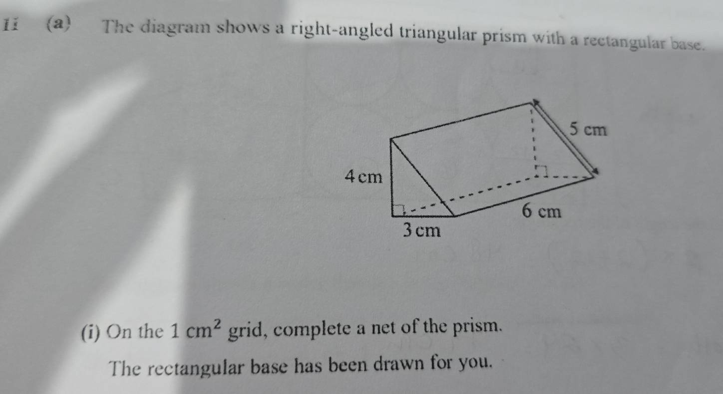 11(a) The diagram shows a right-angled triangular prism with a rectangular base. 
(i) On the 1cm^2 grid, complete a net of the prism. 
The rectangular base has been drawn for you.