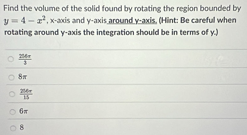 Find the volume of the solid found by rotating the region bounded by
y=4-x^2 , x-axis and y-axis around y-axis. (Hint: Be careful when
rotating around y-axis the integration should be in terms of y.)
 256π /3 
8π
 256π /15 
6π
8