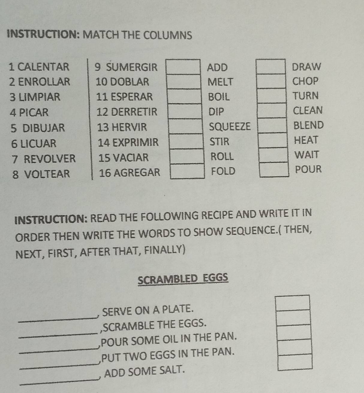 INSTRUCTION: MATCH THE COLUMNS 
1 CALENTAR 9 SUMERGIRADD DRAW 
2 ENROLLAR 10 DOBLARMELT CHOP 
3 LIMPIAR 11 ESPERARBOIL TURN 
4 PICAR 12 DERRETIRDIP CLEAN 
5 DIBUJAR 13 HERVIRSQUEEZE BLEND 
6 LICUAR 14 EXPRIMIRSTIR HEAT 
7 REVOLVER 15 VACIARROLL 
WAIT 
8 VOLTEAR 16 AGREGARFOLD POUR 
INSTRUCTION: READ THE FOLLOWING RECIPE AND WRITE IT IN 
ORDER THEN WRITE THE WORDS TO SHOW SEQUENCE.( THEN, 
NEXT, FIRST, AFTER THAT, FINALLY) 
SCRAMBLED EGGS 
_ 
, SERVE ON A PLATE. 
_ 
,SCRAMBLE THE EGGS. 
_ 
,POUR SOME OIL IN THE PAN. 
_ 
,PUT TWO EGGS IN THE PAN. 
_ 
, ADD SOME SALT.