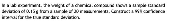 In a lab experiment, the weight of a chemical compound shows a sample standard 
deviation of 0.15 g from a sample of 20 measurements. Construct a 99% confidence 
interval for the true standard deviation.