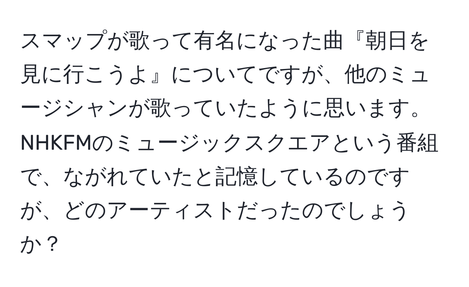 スマップが歌って有名になった曲『朝日を見に行こうよ』についてですが、他のミュージシャンが歌っていたように思います。NHKFMのミュージックスクエアという番組で、ながれていたと記憶しているのですが、どのアーティストだったのでしょうか？