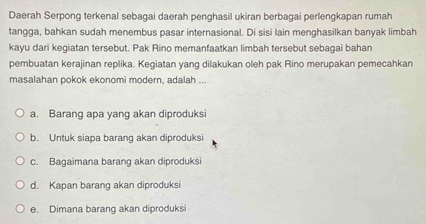 Daerah Serpong terkenal sebagai daerah penghasil ukiran berbagai perlengkapan rumah
tangga, bahkan sudah menembus pasar internasional. Di sisi lain menghasilkan banyak limbah
kayu dari kegiatan tersebut. Pak Rino memanfaatkan limbah tersebut sebagai bahan
pembuatan kerajinan replika. Kegiatan yang dilakukan oleh pak Rino merupakan pemecahkan
masalahan pokok ekonomi modern, adalah ...
a. Barang apa yang akan diproduksi
b. Untuk siapa barang akan diproduksi
c. Bagaimana barang akan diproduksi
d. Kapan barang akan diproduksi
e. Dimana barang akan diproduksi