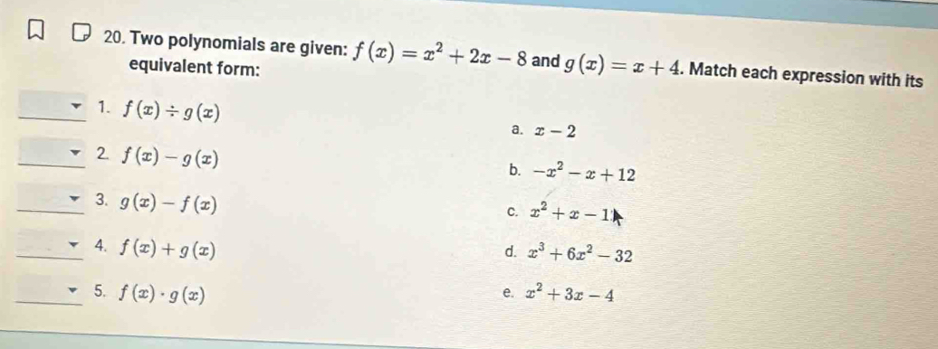 Two polynomials are given: f(x)=x^2+2x-8 and g(x)=x+4. Match each expression with its
equivalent form:
_1. f(x)/ g(x)
a. x-2
_2. f(x)-g(x)
b. -x^2-x+12
_3. g(x)-f(x)
C. x^2+x-1
_4. f(x)+g(x)
d. x^3+6x^2-32
_5. f(x)· g(x) x^2+3x-4
e.