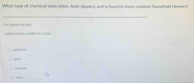 What type of chemical taste bitter, feels slippery, and is found in many common household cleaners?
_
For Teacher Use Only
NONE.2.DOK1.423000.M7.L3.Q18;
solution
acid
nuclear
base