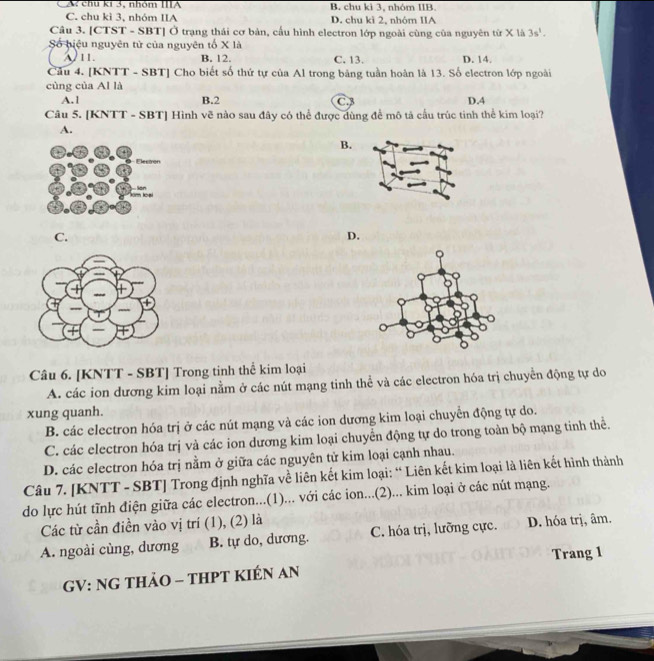 chú kí 3, nhóm IIIA B. chu ki 3, nhóm IIB.
C. chu kì 3, nhóm IIA D. chu kì 2, nhóm IIA
Câu 3. [CTST - SBT] Ở trạng thái cơ bản, cấu hình electron lớp ngoài cùng của nguyên từ X là 3s^1.
Số biệu nguyên tử của nguyên tố X là
11. B. 12. C. 13. D. 14.
Câu 4. [KNTT - SBT] Cho biết số thứ tự của Al trong bảng tuần hoàn là 13. Số electron lớp ngoài
cùng của Al là
A.1 B.2 C. D.4
Câu 5. [KNTT - SBT] Hình vẽ nào sau đây có thể được dùng để mô tả cầu trúc tinh thể kim loại?
A.
B.
C.
D.
Câu 6. [KNTT - SBT] Trong tinh thể kim loại
A. các ion dương kim loại nằm ở các nút mạng tinh thể và các electron hóa trị chuyển động tự do
xung quanh.
B. các electron hóa trị ở các nút mạng và các ion dương kim loại chuyển động tự do.
C. các electron hóa trị và các ion dương kim loại chuyển động tự do trong toàn bộ mạng tinh thể.
D. các electron hóa trị nằm ở giữa các nguyên tử kim loại cạnh nhau.
Câu 7. [KNTT - SBT] Trong định nghĩa về liên kết kim loại: “ Liên kết kim loại là liên kết hình thành
do lực hút tĩnh điện giữa các electron...(1)... với các ion...(2)... kim loại ở các nút mạng.
Các từ cần điền vào vị trí (1), (2) là
A. ngoài cùng, dương B. tự do, dương. C. hóa trị, lưỡng cực. D. hóa trị, âm.
GV: NG THảO - THPT KIÉN AN Trang 1