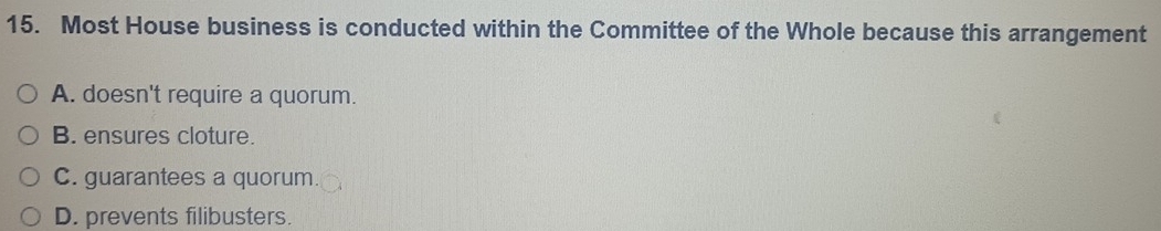 Most House business is conducted within the Committee of the Whole because this arrangement
A. doesn't require a quorum.
B. ensures cloture.
C. guarantees a quorum.
D. prevents filibusters.