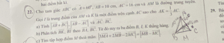 hai điểm bắt ki. 
22.) Cho tam giác ABC có hat A=60°, AB=10cm, AC=16cm và AM là đường trung tuyên. Tin 
đè 
Gọi / là trung điểm của AM và K là một điểm trên cạnh AC sao cho AK= 1/3 AC. 29. Bá 
a) Tinh |vector AB+vector BC|, |vector AB-vector AC| và vector AC· vector BC. 
so 
b) Phân tích overline BK, overline BI theo overline BA, overline BC , Từ đó suy ra ba điểm B, I, K thăng hàng. 
C 
c) Tìm tập hợp điểm M thoả mãn: |3vector MA+2vector MB-2vector MC|=|vector MB-vector MC|. 
n
a