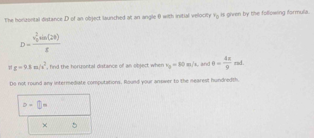 The horizontal distance D of an object launched at an angle θ with initial velocity v_0 is given by the following formula.
D=frac (v_0)^2sin (2θ )g
If g=9.8m/s^2 , find the horizontal distance of an object when v_0=80m/s , and θ = 4π /9 rad. 
Do not round any intermediate computations. Round your answer to the nearest hundredth.
D=□ m
× 5