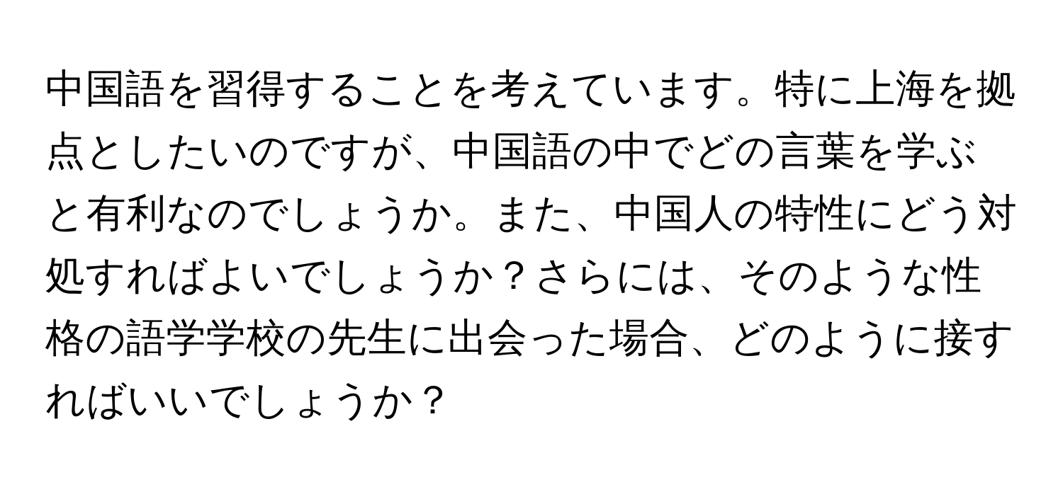 中国語を習得することを考えています。特に上海を拠点としたいのですが、中国語の中でどの言葉を学ぶと有利なのでしょうか。また、中国人の特性にどう対処すればよいでしょうか？さらには、そのような性格の語学学校の先生に出会った場合、どのように接すればいいでしょうか？