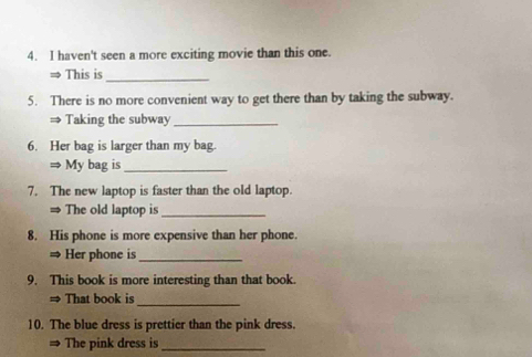 haven't seen a more exciting movie than this one. 
⇒ This is 
_ 
5. There is no more convenient way to get there than by taking the subway. 
⇒ Taking the subway_ 
6. Her bag is larger than my bag. 
⇒ My bag is_ 
7. The new laptop is faster than the old laptop. 
= The old laptop is_ 
8. His phone is more expensive than her phone. 
≌ Her phone is_ 
9. This book is more interesting than that book. 
= That book is_ 
10. The blue dress is prettier than the pink dress. 
The pink dress is_