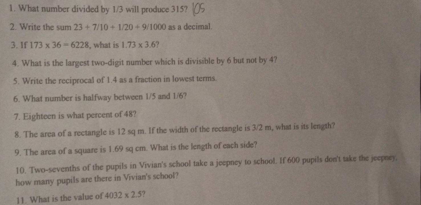 What number divided by 1/3 will produce 315? 
2. Write the sum 23+7/10+1/20+9/1000 as a decimal. 
3. If 173* 36=6228 , what is 1.73* 3.6 ? 
4. What is the largest two-digit number which is divisible by 6 but not by 4? 
5. Write the reciprocal of 1.4 as a fraction in lowest terms. 
6. What number is halfway between 1/5 and 1/6? 
7. Eighteen is what percent of 48? 
8. The area of a rectangle is 12 sq m. If the width of the rectangle is 3/2 m, what is its length? 
9. The area of a square is 1.69 sq cm. What is the length of each side? 
10. Two-sevenths of the pupils in Vivian's school take a jeepney to school. If 600 pupils don't take the jeepney, 
how many pupils are there in Vivian's school? 
11. What is the value of 4032* 2.5 ?