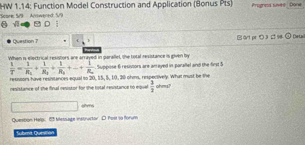 HW 1.14: Function Model Construction and Application (Bonus Pts) Progress saved Done 
Scare: 5/9 Answered: 5/9 
a sqrt(0) 
Question 7 > □0/1 pt つ 3 ¤ 98 ODetai 
Previous 
When 1 electrical resistors are arrayed in parallel, the total resistance is given by
 1/T =frac 1R_1+frac 1R_2+frac 1R_3+·s +frac 1R_n. Suppose 6 resistors are arrayed in parallel and the first 5
resistors have resistances equal to 20, 15, 5, 10, 20 ohms, respectively. What must be the 
resistance of the final resistor for the total resistance to equal  3/2  ohms?
ohms
Question Help: [ Message instructor D Post to forum 
Submit Question