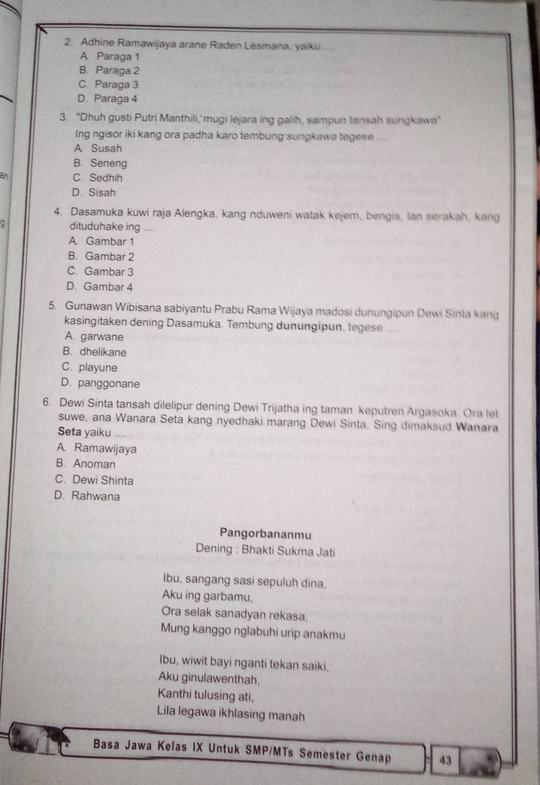 Adhine Ramawijaya arane Raden Lesmana, yaiku ....
A Paraga 1
B. Paraga 2
C Paraga 3
D. Paraga 4
3. "Dhuh gusti Putri Manthili,' mugi lejara ing galih, sampun tansah sungkawa"
Ing ngisor iki kang ora padha karo tembung sungkawa tegese ....
A Susah
B. Seneng
an C. Sedhih
D. Sisah
4. Dasamuka kuwi raja Alengka, kang nduweni watak kejem, bengis, lan serakah, kang
0
dituduhake ing ....
A. Gambar 1
B. Gambar 2
C. Gambar 3
D. Gambar 4
5. Gunawan Wibisana sabiyantu Prabu Rama Wijaya madosi dunungipun Dewi Sinta kang
kasingitaken dening Dasamuka. Tembung dunungipun, tegese ....
A. garwane
B. dhelikane
C. playune
D. panggonane
6. Dewi Sinta tansah dilelipur dening Dewi Trijatha ing taman keputren Argasoka. Ora let
suwe, ana Wanara Seta kang nyedhaki marang Dewi Sinta. Sing dimaksud Wanara
Seta yaiku ....
A. Ramawijaya
B. Anoman
C. Dewi Shinta
D. Rahwana
Pangorbananmu
Dening : Bhakti Sukma Jati
Ibu, sangang sasi sepuluh dina,
Aku ing garbamu,
Ora selak sanadyan rekasa,
Mung kanggo nglabuhi urip anakmu
Ibu, wiwit bayi nganti tekan saiki,
Aku ginulawenthah,
Kanthi tulusing ati,
Lila legawa ikhlasing manah
Basa Jawa Kelas IX Untuk SMP/MTs Semester Genap 43