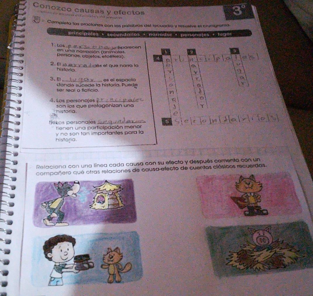 Conozco causas y efectos
8°

Compieta las oraciones con las palabras del recuadro y resuelve el crucigrama. 
Principales + secundarios · narrador + personajes lugar 
1. Los 
_ 
Sparecen 
1 2 
en una narración (animales 1 
personas, objetos. etcétera). 4 14 C 
2. ε_ es el que narra la 
V 
historia. 
9 
3. El _τ 
, es el espacío 
donde súcede la historia. Puede a 
ser real o floticio. 
4. Los personajes _Q 
son los que profagonizan una Y 
5 
historla. 
e 
51 Los personales _5 
tienen una participación menor 
y no son tan importantes para la 
historia. 
Relaciona con una línea cada causa con su efecto y después comenta con un 
comparero qué otras relaciones de causa-efecto de cuentos clásicos recuerdas,