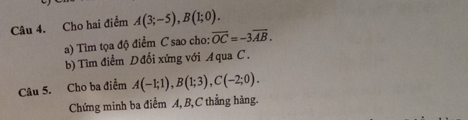 Cho hai điểm A(3;-5), B(1;0). 
a) Tìm tọa độ điểm C sao cho: vector OC=-3overline AB. 
b) Tìm điểm Dđối xứng với Aqua C. 
Câu 5. Cho ba điểm A(-1;1), B(1;3), C(-2;0). 
Chứng minh ba điểm A, B, C thẳng hàng.