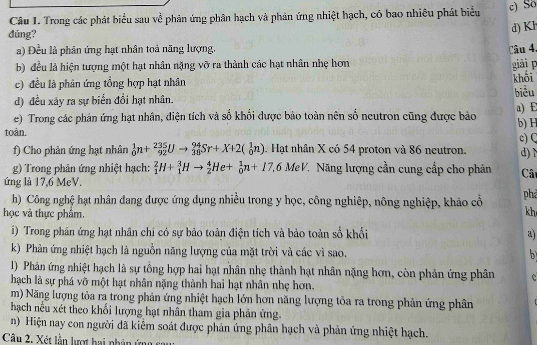 Trong các phát biểu sau về phản ứng phân hạch và phản ứng nhiệt hạch, có bao nhiêu phát biểu c) Số
đúng?
d) Kh
a) Đều là phản ứng hạt nhân toả năng lượng. Câu 4,
b) đều là hiện tượng một hạt nhân nặng vỡ ra thành các hạt nhân nhẹ hơn giải p
c) đều là phản ứng tổng hợp hạt nhân
khối
biều
d) đều xảy ra sự biến đổi hạt nhân.
e) Trong các phản ứng hạt nhân, điện tích và số khối được bảo toàn nên số neutron cũng được bảo a) E
b)H
toàn. c) Q
f) Cho phản ứng hạt nhân _0^1n+_(92)^(235)Uto _(38)^(94)Sr+X+2(_0^1n). Hạt nhân X có 54 proton và 86 neutron.
d) 
g) Trong phản ứng nhiệt hạch: _1^2H+_1^3Hto _2^4He+_0^1n+17,6MeV. 7 Năng lượng cần cung cấp cho phản Câ
ứng là 17,6 MeV.
h) Công nghệ hạt nhân đang được ứng dụng nhiều trong y học, công nghiêp, nông nghiệp, khảo cổ
phả
học và thực phẩm. kh
i) Trong phản ứng hạt nhân chỉ có sự bảo toàn điện tích và bảo toàn số khối a)
k) Phản ứng nhiệt hạch là nguồn năng lượng của mặt trời và các vì sao. b
l) Phản ứng nhiệt hạch là sự tồng hợp hai hạt nhân nhẹ thành hạt nhân nặng hơn, còn phản ứng phân c
hạch là sự phá vỡ một hạt nhân nặng thành hai hạt nhân nhẹ hơn.
m) Năng lượng tỏa ra trong phản ứng nhiệt hạch lớn hơn năng lượng tỏa ra trong phản ứng phân
hạch nếu xét theo khối lượng hạt nhân tham gia phản ứng.
n) Hiện nay con người đã kiểm soát được phản ứng phân hạch và phản ứng nhiệt hạch.
Câu 2. Xét lần lượt hai phân ứng