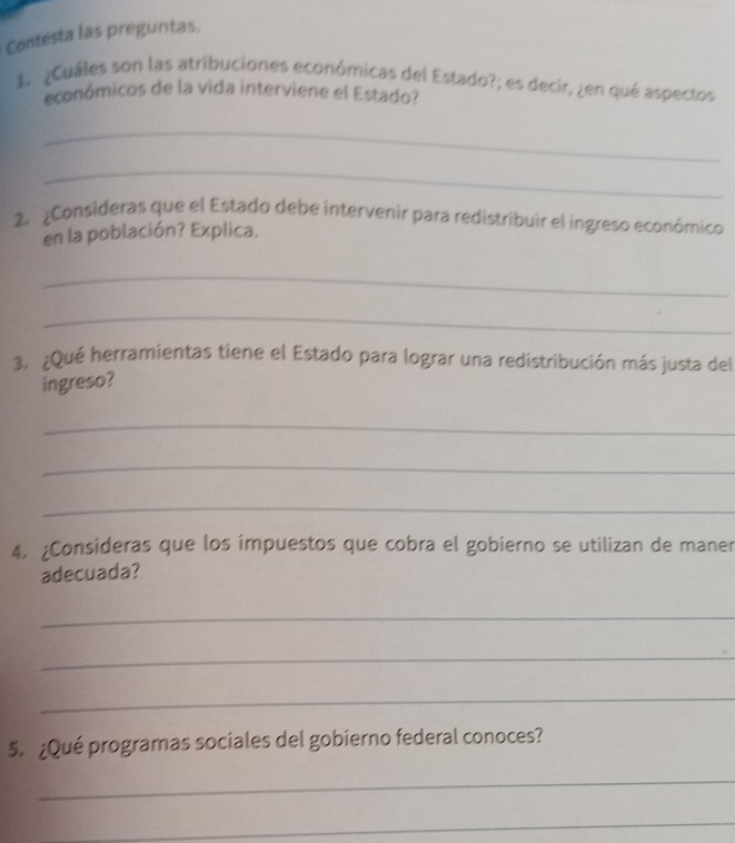 Contesta las preguntas. 
1.¿Cuáles son las atribuciones económicas del Estado?; es decir, ¿en qué aspectos 
económicos de la vida interviene el Estado? 
_ 
_ 
2. ¿Consideras que el Estado debe intervenir para redistribuir el ingreso económico 
en la población? Explica. 
_ 
_ 
3. ¿Qué herramientas tiene el Estado para lograr una redistribución más justa del 
ingreso? 
_ 
_ 
_ 
4. ¿Consideras que los impuestos que cobra el gobierno se utilizan de maner 
adecuada? 
_ 
_ 
_ 
5. ¿Qué programas sociales del gobierno federal conoces? 
_ 
_