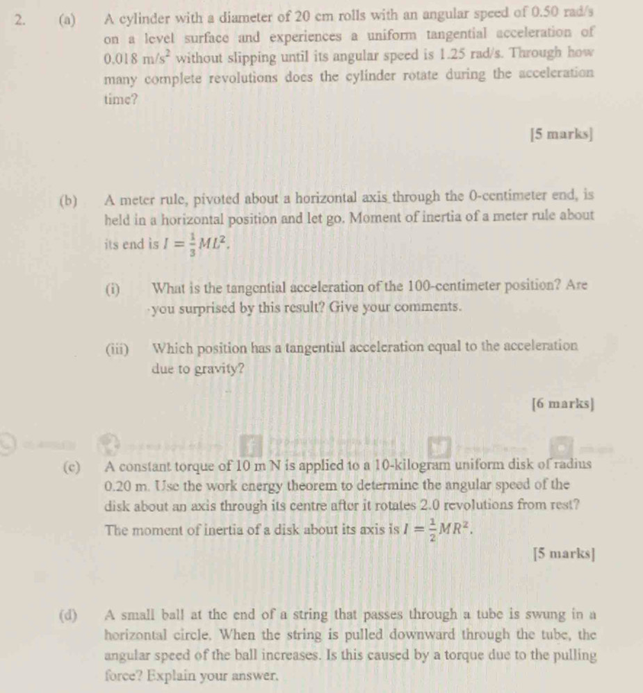 A cylinder with a diameter of 20 cm rolls with an angular speed of 0.50 rad/s
on a level surface and experiences a uniform tangential acceleration of
0.018m/s^2 without slipping until its angular speed is 1.25 rad/s. Through how 
many complete revolutions does the cylinder rotate during the accelcration 
time? 
[5 marks] 
(b) A meter rule, pivoted about a horizontal axis through the 0-centimeter end, is 
held in a horizontal position and let go. Moment of inertia of a meter rule about 
its end is I= 1/3 ML^2. 
(i) What is the tangential acceleration of the 100-centimeter position? Are 
you surprised by this result? Give your comments. 
(iii) Which position has a tangential acceleration equal to the acceleration 
due to gravity? 
[6 marks] 
(c) A constant torque of 10 m N is applied to a 10-kilogram uniform disk of radius
0.20 m. Use the work energy theorem to determine the angular speed of the 
disk about an axis through its centre after it rotates 2.0 revolutions from rest? 
The moment of inertia of a disk about its axis is I= 1/2 MR^2. 
[5 marks] 
(d) A small ball at the end of a string that passes through a tube is swung in a 
horizontal circle. When the string is pulled downward through the tube, the 
angular speed of the ball increases. Is this caused by a torque due to the pulling 
force? Explain your answer.