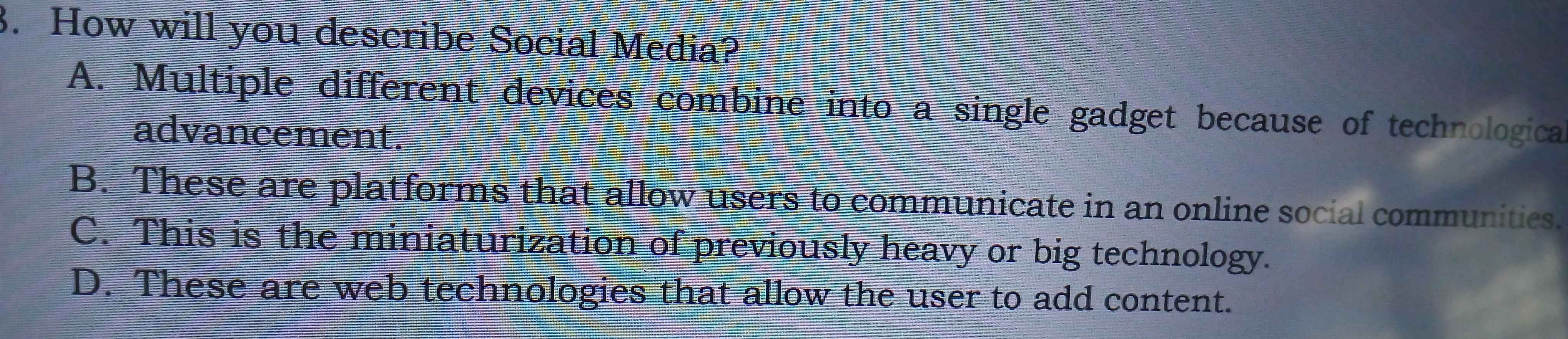 How will you describe Social Media?
A. Multiple different devices combine into a single gadget because of technologica
advancement.
B. These are platforms that allow users to communicate in an online social communities.
C. This is the miniaturization of previously heavy or big technology.
D. These are web technologies that allow the user to add content.