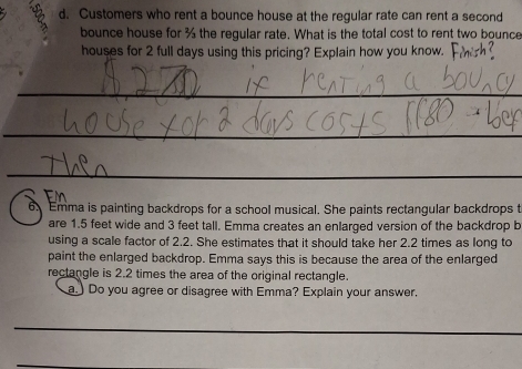 Customers who rent a bounce house at the regular rate can rent a second 
bounce house for % the regular rate. What is the total cost to rent two bounce 
houses for 2 full days using this pricing? Explain how you know. 
_ 
_ 
_ 
6.Emma is painting backdrops for a school musical. She paints rectangular backdrops t 
are 1.5 feet wide and 3 feet tall. Emma creates an enlarged version of the backdrop b 
using a scale factor of 2.2. She estimates that it should take her 2.2 times as long to 
paint the enlarged backdrop. Emma says this is because the area of the enlarged 
rectangle is 2.2 times the area of the original rectangle. 
a.) Do you agree or disagree with Emma? Explain your answer. 
_