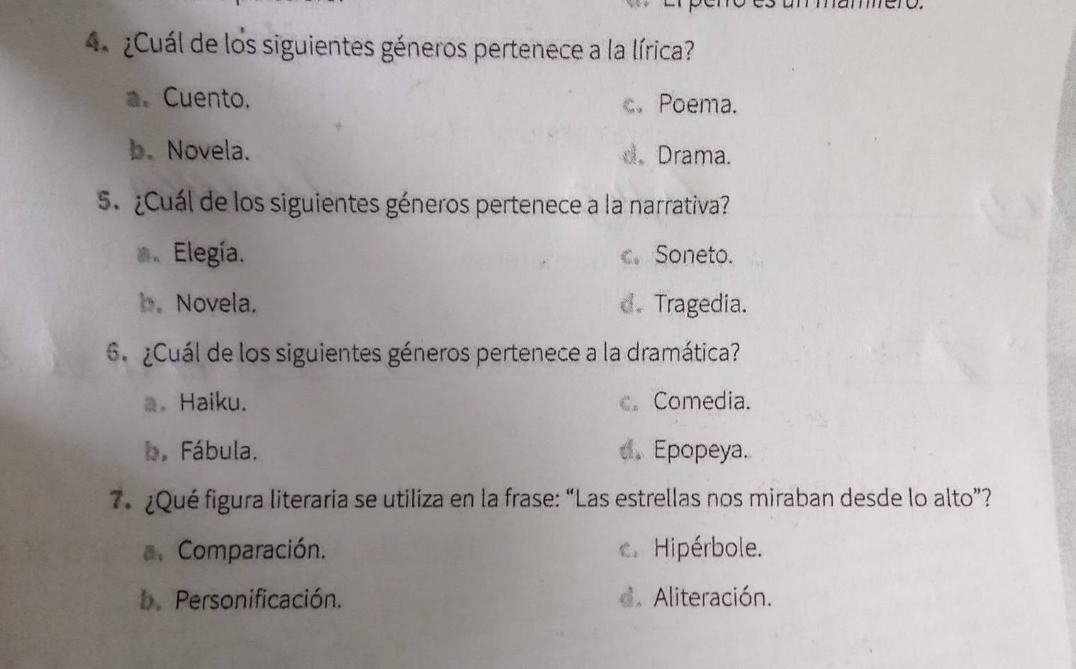 Cuál de los siguientes géneros pertenece a la lírica?
a. Cuento. c.Poema.
b. Novela. d.Drama.
5 ¿Cuál de los siguientes géneros pertenece a la narrativa?
* Elegía. c、 Soneto.
b. Novela. d. Tragedia.
6. ¿Cuál de los siguientes géneros pertenece a la dramática?
a。 Haiku. c. Comedia.
b. Fábula. d. Epopeya.
e ¿Qué figura literaria se utiliza en la frase: “Las estrellas nos miraban desde lo alto”?
a. Comparación. Hipérbole.
b.Personificación. d. Aliteración.