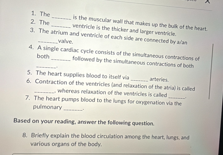 The _is the muscular wall that makes up the bulk of the heart. 
2. The_ ventricle is the thicker and larger ventricle. 
3. The atrium and ventricle of each side are connected by a/an 
valve. 
4. A single cardiac cycle consists of the simultaneous contractions of 
_both followed by the simultaneous contractions of both 
、. 
5. The heart supplies blood to itself via_ arteries. 
6. Contraction of the ventricles (and relaxation of the atria) is called 
_, whereas relaxation of the ventricles is called . 
7. The heart pumps blood to the lungs for oxygenation via the 
pulmonary _. 
Based on your reading, answer the following question. 
8. Briefly explain the blood circulation among the heart, lungs, and 
various organs of the body.