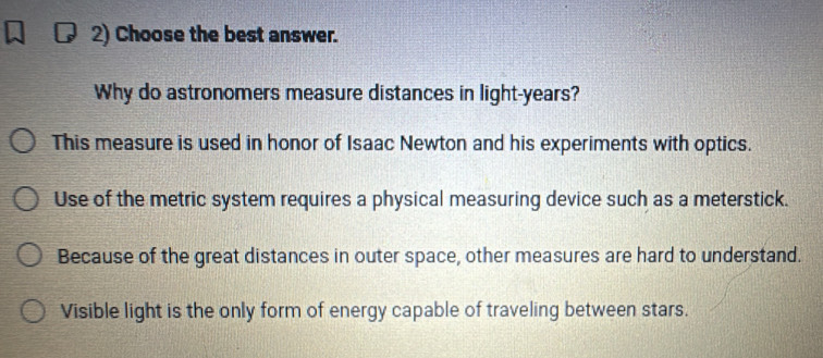 Choose the best answer.
Why do astronomers measure distances in light- years?
This measure is used in honor of Isaac Newton and his experiments with optics.
Use of the metric system requires a physical measuring device such as a meterstick.
Because of the great distances in outer space, other measures are hard to understand.
Visible light is the only form of energy capable of traveling between stars.