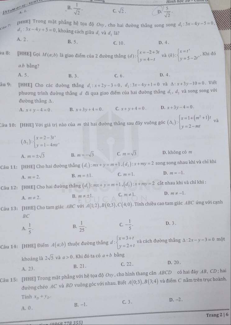 [AToM 074] -  Vjeri
Hình học
B.  1/sqrt(2) . C. sqrt(2). D.  5/sqrt(2) ·
A 
co 7  [HHE] Trong mặt phẳng hệ tọa độ Oxy, cho hai đường thắng song song d_1:3x-4y-5=0,
d_2:3x-4y+5=0 , khoảng cách giữa a_1 và d_2 là?
A. 2 . B. 5 . C. 10 . D. 4 .
iu 8: [HHE] Gọi M(a;b) là giao điểm của 2 đường thắng (d):beginarrayl x=-2+3t y=4-tendarray. và (k):beginarrayl x=t' y=5-2t'endarray. Khi đó
a.b bằng?
A. 5 . B. 3 . C. 6 . D. 4 ,
âu 9: [HHE] Cho các đường thắng d_1:x+2y-3=0,d_2:3x-4y+1=0 và △ :x+3y-10=0. Viết
phương trình đường thẳng đ đi qua giao điểm của hai đường thắng d_1,d_2 và song song với
đường thẳng △
A. x+y-4=0. B. x+3y+4=0. C. x+y+4=0. D. x+3y-4=0.
Câu 10: [HHE] Với giá trị nào của m thì hai đường thắng sau đây vuông góc (△ _1):beginarrayl x=1+(m^2+1)t y=2-mtendarray. và
(Delta _2):beginarrayl x=2-3t' y=1-4mt'endarray.
A. m=± sqrt(3) B. m=-sqrt(3) C. m=sqrt(3) D. không có m
Câu 11: [HHE] Cho hai đường thẳng (d_1):mx+y=m+1,(d_2):x+my=2 song song nhau khi và chỉ khi
A. m=2. B. m=± 1. C. m=1. D. m=-1.
Câu 12: [HHE] Cho hai đường thẳng (d_1):mx+y=m+1,(d_2):x+my=2 cắt nhau khi và chỉ khi :
A. m!= 2. B. m!= ± 1. C. m!= 1. D. m!= -1.
Câu 13: [HHE] Cho tam giác 4BC với A(1;2),B(0;3),C(4;0). Tính chiều cao tam giác ABC ứng với cạnh
BC
A.  1/5 .  1/25 . C. - 1/5 . D. 3 .
B.
Câu 14: [HHE] Điếm A(a;b) thuộc đường thẳng d : beginarrayl x=3+t y=2+tendarray. và cách đường thẳng △ :2x-y-3=0 một
khoảng là 2sqrt(5) và a>0. Khi đó ta có a+b bằng
A. 23. B. 21. C. 22 .
D. 20 .
Câu 15: [HHE] Trong mặt phẳng với hệ tọa độ Oxy , cho hình thang cân ABCD có hai đáy AB, CD ; hai
đường chéo AC và BD vuông góc với nhau. Biết A(0;3),B(3;4) và điểm C nằm trên trục hoành.
Tính x_D+y_D.
C. 3. D. -2.
A. 0 . B. -1.
e7 (9868 778 355) Trang 2 | 6