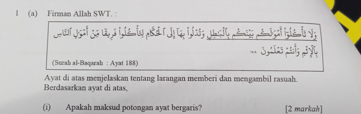 Firman Allah SWT. : 
wer jo ;l s ie i & j a ii; Jo u a a Jfa i v; 
(Surah al-Baqarah : Ayat 188) 
Ayat di atas menjelaskan tentang larangan memberi dan mengambil rasuah. 
Berdasarkan ayat di atas, 
(i) Apakah maksud potongan ayat bergaris? [2 markah]