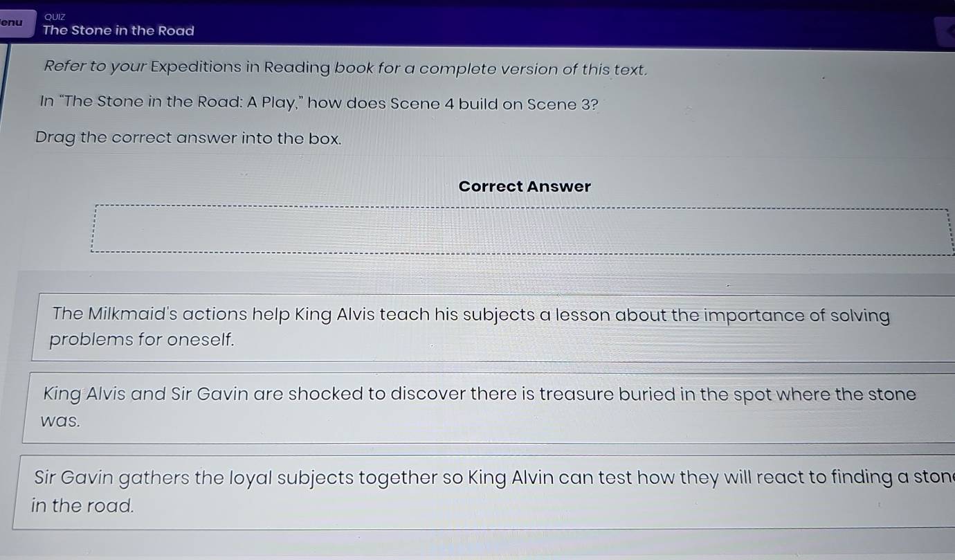 enu OUiz
The Stone in the Road
Refer to your Expeditions in Reading book for a complete version of this text.
In “The Stone in the Road: A Play,” how does Scene 4 build on Scene 3?
Drag the correct answer into the box.
Correct Answer
The Milkmaid's actions help King Alvis teach his subjects a lesson about the importance of solving
problems for oneself.
King Alvis and Sir Gavin are shocked to discover there is treasure buried in the spot where the stone
was.
Sir Gavin gathers the loyal subjects together so King Alvin can test how they will react to finding a ston
in the road.