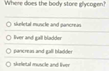 Where does the body store glycogen?
skeletal muscle and pancreas
liver and gall bladder
pancreas and gall bladder
skeletal muscle and liver