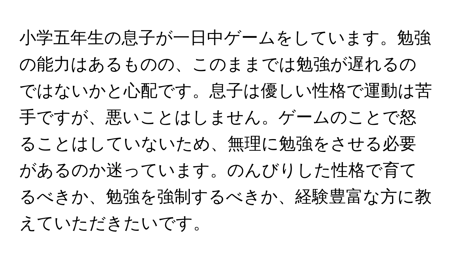 小学五年生の息子が一日中ゲームをしています。勉強の能力はあるものの、このままでは勉強が遅れるのではないかと心配です。息子は優しい性格で運動は苦手ですが、悪いことはしません。ゲームのことで怒ることはしていないため、無理に勉強をさせる必要があるのか迷っています。のんびりした性格で育てるべきか、勉強を強制するべきか、経験豊富な方に教えていただきたいです。