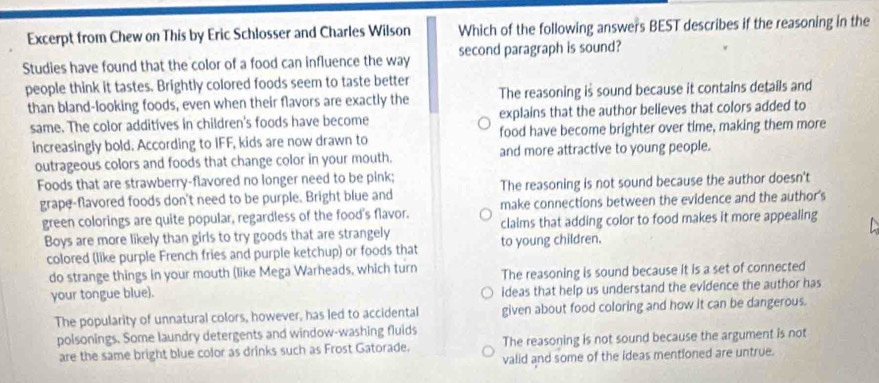 Excerpt from Chew on This by Eric Schlosser and Charles Wilson Which of the following answers BEST describes if the reasoning in the
Studies have found that the color of a food can influence the way second paragraph is sound?
people think it tastes. Brightly colored foods seem to taste better
than bland-looking foods, even when their flavors are exactly the The reasoning is sound because it contains details and
same. The color additives in children's foods have become explains that the author believes that colors added to
increasingly bold. According to IFF, kids are now drawn to food have become brighter over time, making them more
outrageous colors and foods that change color in your mouth. and more attractive to young people.
Foods that are strawberry-flavored no longer need to be pink;
grape-flavored foods don't need to be purple. Bright blue and The reasoning is not sound because the author doesn't
green colorings are quite popular, regardless of the food's flavor. make connections between the evidence and the author's
Boys are more likely than girls to try goods that are strangely to young children. claims that adding color to food makes it more appealing
colored (like purple French fries and purple ketchup) or foods that
do strange things in your mouth (like Mega Warheads, which turn The reasoning is sound because it is a set of connected
your tongue blue).
ideas that help us understand the evidence the author has
The popularity of unnatural colors, however, has led to accidental given about food coloring and how it can be dangerous.
polsonings. Some laundry detergents and window-washing fluids
are the same bright blue color as drinks such as Frost Gatorade. The reasoning is not sound because the argument is not
valid and some of the ideas mentioned are untrue.