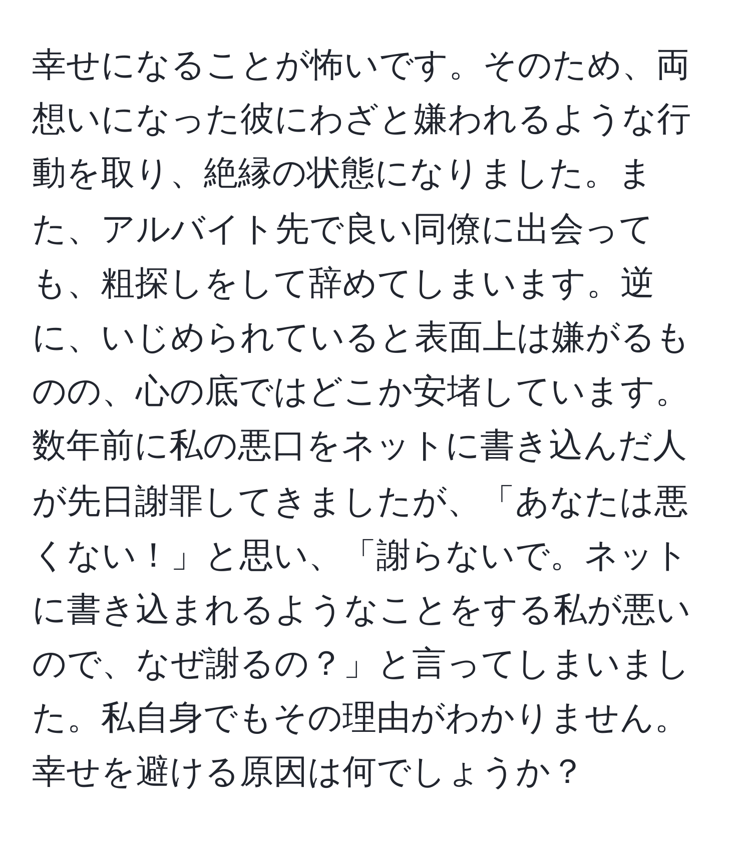 幸せになることが怖いです。そのため、両想いになった彼にわざと嫌われるような行動を取り、絶縁の状態になりました。また、アルバイト先で良い同僚に出会っても、粗探しをして辞めてしまいます。逆に、いじめられていると表面上は嫌がるものの、心の底ではどこか安堵しています。数年前に私の悪口をネットに書き込んだ人が先日謝罪してきましたが、「あなたは悪くない！」と思い、「謝らないで。ネットに書き込まれるようなことをする私が悪いので、なぜ謝るの？」と言ってしまいました。私自身でもその理由がわかりません。幸せを避ける原因は何でしょうか？