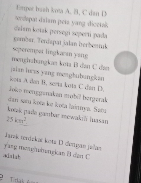 Empat buah kota A, B, C dan D
terdapat dalam peta yang dicetak 
dalam kotak persegi seperti pada 
gambar. Terdapat jalan berbentuk 
seperempat lingkaran yang 
menghubungkan kota B dan C dan 
jalan lurus yang menghubungkan 
kota A dan B, serta kota C dan D. 
Joko menggunakan mobil bergerak 
dari satu kota ke kota lainnya. Satu 
kotak pada gambar mewakili luasan
25km^2. 
Jarak terdekat kota D dengan jalan 
yang menghubungkan B dan C
adalah 
Tidak An