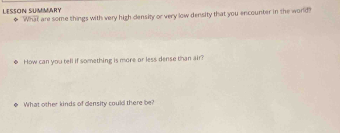 LESSON SUMMARY 
◆ 'What are some things with very high density or very low density that you encounter in the world? 
How can you tell if something is more or less dense than air? 
What other kinds of density could there be?