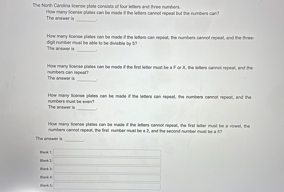 The North Carolina license plate consists of four letters and three numbers.
How many license plates can be made if the letters cannot repeat but the numbers can?
The answer is _.
How many license plates can be made if the letters can repeat, the numbers cannot repeat, and the three-
digit number must be able to be divisible by 5?
The answer is _.
How many license plates can be made if the first letter must be a F or X, the letters cannot repeat, and the
numbers can repeat?
The answer is _.
How many license plates can be made if the letters can repeat, the numbers cannot repeat, and the
numbers must be even?
The answer is _.
How many license plates can be made if the letters cannot repeat, the first letter must be a vowel, the
numbers cannot repeat, the first number must be a 2, and the second number must be a 5?
The answer is _.
Blank 1: □ 
Blank 2: □ 
Blank 3: □ 
Blank 4: □ 
Blank 5: □