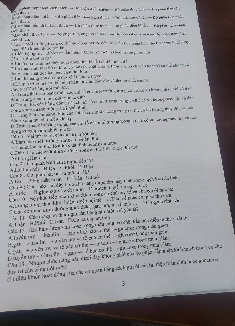 pộ phận tiếp nhận kích thích → Bộ phận điều khiển → Bộ phận thực hiện → Bộ phận tiếp nhận
kích thích.
B Bộ phận điều khiến → Bộ phận tiếp nhận kích thích → Bộ phận thực hiện → Bộ phận tiếp nhận
kích thích
C.Bộ phận tiếp nhận kích thích → Bộ phận thực hiện → Bộ phận điều khiển → Bộ phận tiếp nhận
kích thích.
D.Bộ phận thực hiện → Bộ phận tiếp nhận kích thích → Bộ phận điều khiển → Bộ phận tiếp nhận
kích thích.
Câu 3: Môi trường trong cơ thể tác động ngược đến bộ phận tiếp nhận kích thích và truyền đến bộ
phận điều khiến được gọi là:
A.Liên hệ ngược. B.Vòng tuần hoàn. C.Hệ nội tiết. D.Môi trường nội môi
Câu 4 : Bài tiết là gì?
A.Là là quá trình mà thận hoạt động đơn lẻ để bài tiết nước tiểu
B.Là quá trình loại bỏ ra khỏi cơ thể các chất sinh ra từ quá trình chuyển hóa mà cơ thể không sử
dụng, các chất độc hại, các chất dư thừa
C.Là khả năng của cơ thể đầy chất độc ra ngoài
D.Là quá trình mà cơ thể tiếp nhận thức ăn đầu vào và thải ra chất căn bã
Câu 5 : Cân bằng nội môi là?.
A. Trạng thái cân bằng tĩnh, các chỉ số của môi trường trong cơ thể có xu hướng thay đổi và đao
động xung quanh một giá trị nhất định
B.Trạng thái cân bằng động, các chỉ số của môi trường trong cơ thể có xu hướng thay đổi và dao
động xung quanh một giá trị nhất định
C.Trạng thái cân bằng tĩnh, các chỉ số của môi trường trong cơ thể có xu hướng thay đổi và dao
động xung quanh nhiều giá trị
D.Trạng thái cân bằng động, các chỉ số của môi trường trong cơ thể có xu hướng thay đổi và dao
động xung quanh nhiêu giá trị
Câu 6 : Vai trò chính của quá trình bài tiết?
A.Làm cho môi trường trong cơ thể ổn định
B.Thanh lọc cơ thê, loại bỏ chất dinh dưỡng dư thừa
C.Đảm bảo các chất dinh dưỡng trong cơ thể luôn được đổi mới
D.Giúp giảm cân.
Câu 7 : Cơ quan bài tiết ra nước tiểu là?
A.Hệ tiêu hóa B.Da C.Phổi D.Thận
Câu 8 : Cơ quan bài tiết ra mồ hôi là?
A.Da B.Hệ tuần hoàn C.Thận D.Phổi
Câu 9 : Chất nào sau đây ít có khả năng được tìm thấy nhất trong dịch lọc cầu thận?
A.nước B.glucozơ và axit amin C.protein huyết tương D.ure
Câu 10 : Bộ phận tiếp nhận kích thích trong cơ chế duy trì cân bằng nội môi là:
A.Trung ương thần kinh hoặc tuyến nội tiết. B.Thụ thể hoặc cơ quan thụ cảm.
C.Các cơ quan dinh dưỡng như: thận, gan, tim, mạch máu… D.Cơ quan sinh sản
Câu 11 : Các cơ quan tham gia cân bằng nội môi chủ yếu là?
A.Thận B.Phổi C.Gan D.Cả ba đáp án trên
Câu 12 : Khi hàm lượng glucose trong máu tăng, cơ chế điều hòa diễn ra theo trật tự
A.tuyến tụy → insulin → gan và tế bào cơ thể → glucozơ trong máu giảm
B.gan → insulin → tuyến tụy và tế bào cơ thể → glucozơ trong máu giảm
C.gan → tuyến tụy và tế bào cơ thể → insulin → glucose trong máu giảm
D.tuyến tụy → insulin → gan → tế bào cơ thể → glucozơ trong máu giảm
Câu 13 : Những chức năng nào dưới đây không phải của bộ phận tiếp nhận kích thích trong cơ chế
(1) điều khiển hoạt động của các cơ quan bằng cách gửi đi các tín hiệu thần kinh hoặc hoocmon
duy trì cân bằng nội môi?
3
