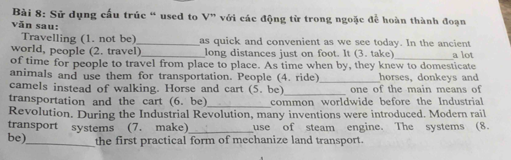 Sử dụng cấu trúc “ used to V” với các động từ trong ngoặc để hoàn thành đoạn 
văn sau: 
Travelling (1. not be)_ as quick and convenient as we see today. In the ancient 
world, people (2. travel)_ long distances just on foot. It (3. take)_ a lot 
of time for people to travel from place to place. As time when by, they knew to domesticate 
animals and use them for transportation. People (4. ride)_ horses, donkeys and 
camels instead of walking. Horse and cart (5. be)_ one of the main means of 
transportation and the cart (6. be)_ common worldwide before the Industrial 
Revolution. During the Industrial Revolution, many inventions were introduced. Modern rail 
transport systems (7. make)_ use of steam engine. The systems (8. 
be)_ the first practical form of mechanize land transport.