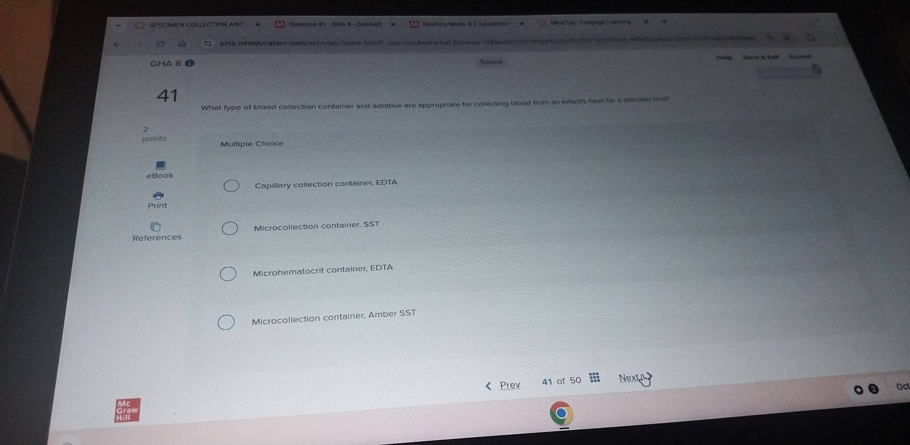 SPECIMEN COLLECTION AND Question 41 - GHA 8- Connect Reading Mode: 8.2 Equipment 
A ezto.mheducation.com/ext/map/index.html?_con-con&external_browser=0&launchUr=https%2534%252f%252Fims.mheducnibncoen272egondde 
GHA 8 न Vtelo Sane & tnt Subms 
Saved 
41 
What type of blood collection container and additive are appropriate for collecting blood from an infant's heel for a bilirubin fest? 
points 
Multiple Choice 
eBook 
Capillary collection container, EDTA 
Print 
Microcollection container, SST 
References 
Microhematocrit container, EDTA 
Microcollection container, Amber SST 
《 Prev 41 of 50 Next n 
Oct