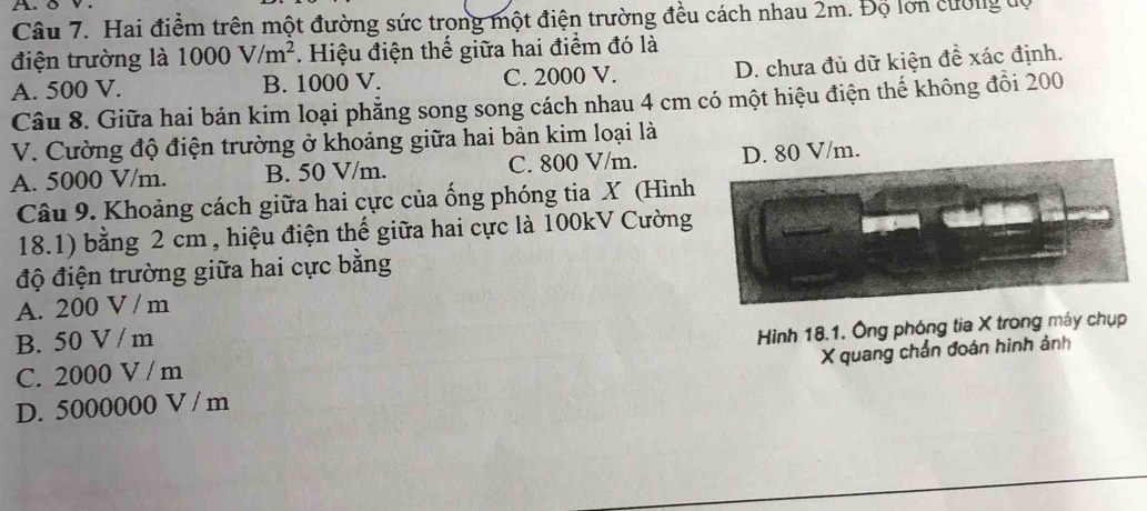 A. δ v
Câu 7. Hai điểm trên một đường sức trong một điện trường đều cách nhau 2m. Độ lớn cường tộ
điện trường là 1000V/m^2. Hiệu điện thế giữa hai điểm đó là
A. 500 V. B. 1000 V. C. 2000 V. D. chưa đủ dữ kiện đề xác định.
Câu 8. Giữa hai bản kim loại phẳng song song cách nhau 4 cm có một hiệu điện thế không đổi 200
V. Cường độ điện trường ở khoảng giữa hai bản kim loại là
A. 5000 V/m. B. 50 V/m. C. 800 V/m. D. 80 V/m.
Câu 9. Khoảng cách giữa hai cực của ống phóng tia X (Hình
18.1) bằng 2 cm , hiệu điện thế giữa hai cực là 100kV Cường
độ điện trường giữa hai cực bằng
A. 200 V / m
B. 50 V / m
C. 2000 V / m Hình 18.1. Ông phóng tia X trong máy chụp
D. 5000000 V / m X quang chẩn đoán hình ảnh