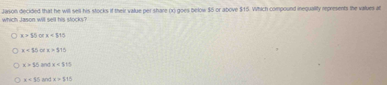 Jason decided that he will sell his stocks if their value per share (x) goes below $5 or above $15. Which compound inequality represents the values at
which Jason will sell his stocks?
x>$5 or x
x<55</tex> or x>515
x>55 and x
x and x>$15
