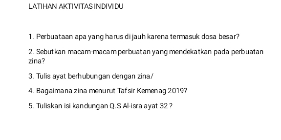 LATIHAN AKTI VITAS IN DIVI DU 
1. Perbuataan apa yang harus di jauh karena termasuk dosa besar? 
2. Sebutkan macam-macam perbuatan yang mendekatkan pada perbuatan 
zina? 
3. Tulis ayat berhubungan dengan zina/ 
4. Bagaimana zina menurut Tafsir Kemenag 2019? 
5. Tuliskan isi kandungan Q.S Al-isra ayat 32 ?