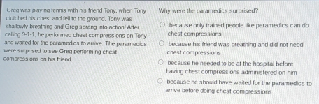 Greg was playing tennis with his friend Tony, when Tony Why were the paramedics surprised?
clutched his chest and fell to the ground. Tony was
shallowly breathing and Greg sprang into action! After because only trained people like paramedics can do
calling 9-1-1, he performed chest compressions on Tony chest compressians
and waited for the paramedics to arrive. The paramedics because his friend was breathing and did not need
were surprised to see Greg performing chest chest compressions
compressions on his friend. because he needed to be at the hospital before 
having chest compressions administered on him
because he should have waited for the paramedics to
arrive before doing chest compressions