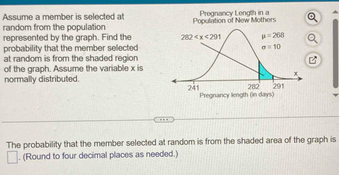 Assume a member is selected at Pregnancy Length in a
random from the population Population of New Mothers
represented by the graph. Find the 
probability that the member selected
at random is from the shaded region
of the graph. Assume the variable x is
normally distributed.
The probability that the member selected at random is from the shaded area of the graph is
. (Round to four decimal places as needed.)